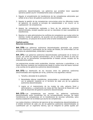 autónomos descentralizados. Los gobiernos que acrediten tener capacidad
   operativa podrán asumir inmediatamente estas competencias

2. Regular el procedimiento de transferencia de las competencias adicionales que
   señale la ley a favor del gobierno autónomo descentralizado.

3. Regular la gestión de las competencias concurrentes entre los diferentes niveles
   de gobierno, de acuerdo al principio de subsidiariedad y sin incurrir en la
   superposición de competencias.

4. Asignar las competencias residuales a favor de los gobiernos autónomos
   descentralizados, excepto aquellas que por su naturaleza no sean susceptibles de
   transferencia.

5. Resolver en sede administrativa los conflictos de competencia que surjan entre los
   distintos niveles de gobierno, de acuerdo con los principios de subsidiariedad y
   competencia, sin perjuicio de la acción ante la Corte Constitucional.

Capítulo quinto
Recursos económicos

Art. 270.- Los gobiernos autónomos descentralizados generarán sus propios
recursos financieros y participarán de las rentas del Estado, de conformidad con los
principios de subsidiariedad, solidaridad y equidad.

Art. 271.- Los gobiernos autónomos descentralizados participarán de al menos el
quince por ciento de ingresos permanentes y de un monto no inferior al cinco por
ciento de los no permanentes correspondientes al Estado central, excepto los de
endeudamiento público.

Las asignaciones anuales serán predecibles, directas, oportunas y automáticas, y se
harán efectivas mediante las transferencias desde la cuenta única del tesoro nacional
a las cuentas de los gobiernos autónomos descentralizados.

Art. 272.- La distribución de los recursos entre los gobiernos autónomos
descentralizados será regulada por la ley, conforme a los siguientes criterios:

   1. Tamaño y densidad de la población.

   2. Necesidades básicas insatisfechas, jerarquizadas y consideradas en relación
      con la población residente en el territorio de cada uno de los gobiernos
      autónomos descentralizados.

   3. Logros en el mejoramiento de los niveles de vida, esfuerzo fiscal y
      administrativo, y cumplimiento de metas del Plan Nacional de Desarrollo y del
      plan de desarrollo del gobierno autónomo descentralizado.

Art. 273.- Las     competencias     que   asuman     los   gobiernos  autónomos
descentralizados serán transferidas con los correspondientes recursos. No habrá
transferencia de competencias sin la transferencia de recursos suficientes, salvo
expresa aceptación de la entidad que asuma las competencias.

Los costos directos e indirectos del ejercicio de las competencias descentralizables en
el ámbito territorial de cada uno de los gobiernos autónomos descentralizados se
cuantificarán por un organismo técnico, que se integrará en partes iguales por



    84
 