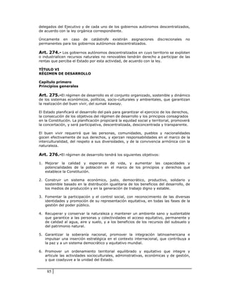 delegados del Ejecutivo y de cada uno de los gobiernos autónomos descentralizados,
de acuerdo con la ley orgánica correspondiente.

Únicamente en caso de catástrofe existirán asignaciones               discrecionales   no
permanentes para los gobiernos autónomos descentralizados.

Art. 274.- Los gobiernos autónomos descentralizados en cuyo territorio se exploten
o industrialicen recursos naturales no renovables tendrán derecho a participar de las
rentas que perciba el Estado por esta actividad, de acuerdo con la ley.

TÍTULO VI
RÉGIMEN DE DESARROLLO

Capítulo primero
Principios generales

Art. 275.-El régimen de desarrollo es el conjunto organizado, sostenible y dinámico
de los sistemas económicos, políticos, socio-culturales y ambientales, que garantizan
la realización del buen vivir, del sumak kawsay.

El Estado planificará el desarrollo del país para garantizar el ejercicio de los derechos,
la consecución de los objetivos del régimen de desarrollo y los principios consagrados
en la Constitución. La planificación propiciará la equidad social y territorial, promoverá
la concertación, y será participativa, descentralizada, desconcentrada y transparente.

El buen vivir requerirá que las personas, comunidades, pueblos y nacionalidades
gocen efectivamente de sus derechos, y ejerzan responsabilidades en el marco de la
interculturalidad, del respeto a sus diversidades, y de la convivencia armónica con la
naturaleza.

Art. 276.-El régimen de desarrollo tendrá los siguientes objetivos:

1. Mejorar la calidad y esperanza de vida, y aumentar las capacidades y
   potencialidades de la población en el marco de los principios y derechos que
   establece la Constitución.

2. Construir un sistema económico, justo, democrático, productivo, solidario y
   sostenible basado en la distribución igualitaria de los beneficios del desarrollo, de
   los medios de producción y en la generación de trabajo digno y estable.

3. Fomentar la participación y el control social, con reconocimiento de las diversas
   identidades y promoción de su representación equitativa, en todas las fases de la
   gestión del poder público.

4. Recuperar y conservar la naturaleza y mantener un ambiente sano y sustentable
   que garantice a las personas y colectividades el acceso equitativo, permanente y
   de calidad al agua, aire y suelo, y a los beneficios de los recursos del subsuelo y
   del patrimonio natural.

5. Garantizar la soberanía nacional, promover la integración latinoamericana e
   impulsar una inserción estratégica en el contexto internacional, que contribuya a
   la paz y a un sistema democrático y equitativo mundial.

6. Promover un ordenamiento territorial equilibrado y equitativo que integre y
   articule las actividades socioculturales, administrativas, económicas y de gestión,
   y que coadyuve a la unidad del Estado.


    85
 