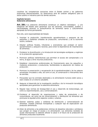 coordinar las competencias exclusivas entre el Estado central y los gobiernos
autónomos descentralizados. Su observancia será de carácter obligatorio para el
sector público e indicativo para los demás sectores.

Capítulo tercero
Soberanía alimentaria

Art. 281.- La soberanía alimentaria constituye un objetivo estratégico  y una
obligación del Estado para garantizar que las personas, comunidades, pueblos y
nacionalidades alcancen la autosuficiencia de alimentos sanos y culturalmente
apropiado de forma permanente.

Para ello, será responsabilidad del Estado:

1. Impulsar la producción, transformación agroalimentaria y pesquera de las
   pequeñas y medianas unidades de producción, comunitarias y de la economía
   social y solidaria.

2. Adoptar políticas fiscales, tributarias y arancelarias que protejan al sector
   agroalimentario y pesquero nacional, para evitar la dependencia de importaciones
   de alimentos.

3. Fortalecer la diversificación y la introducción de tecnologías ecológicas y orgánicas
   en la producción agropecuaria.

4. Promover políticas redistributivas que permitan el acceso del campesinado a la
   tierra, al agua y otros recursos productivos.

5. Establecer mecanismos preferenciales de financiamiento para los pequeños y
   medianos productores y productoras, facilitándoles la adquisición de medios de
   producción.

6. Promover la preservación y recuperación de la agrobiodiversidad y de los saberes
   ancestrales vinculados a ella; así como el uso, la conservación e intercambio libre
   de semillas.

7. Precautelar que los animales destinados a la alimentación humana estén sanos y
   sean criados en un entorno saludable.

8. Asegurar el desarrollo de la investigación científica y de la innovación tecnológica
   apropiadas para garantizar la soberanía alimentaria.

9. Regular bajo normas de bioseguridad el uso y desarrollo de biotecnología, así
   como su experimentación, uso y comercialización.

10. Fortalecer el desarrollo de organizaciones y redes de productores y de
    consumidores, así como las de comercialización y distribución de alimentos que
    promueva la equidad entre espacios rurales y urbanos.

11. Generar sistemas justos y solidarios de distribución y comercialización de
    alimentos. Impedir prácticas monopólicas y cualquier tipo de especulación con
    productos alimenticios.

12. Dotar de alimentos a las poblaciones víctimas de desastres naturales o antrópicos
    que pongan en riesgo el acceso a la alimentación. Los alimentos recibidos de
    ayuda internacional no deberán afectar la salud ni el futuro de la producción de
    alimentos producidos localmente.

    87
 