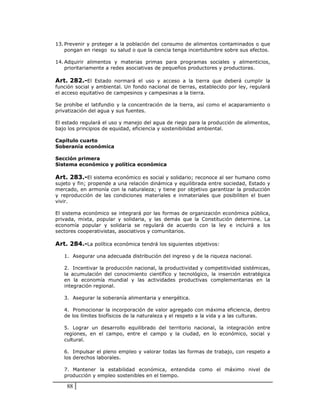 13. Prevenir y proteger a la población del consumo de alimentos contaminados o que
    pongan en riesgo su salud o que la ciencia tenga incertidumbre sobre sus efectos.

14. Adquirir alimentos y materias primas para programas sociales y alimenticios,
    prioritariamente a redes asociativas de pequeños productores y productoras.

Art. 282.-El Estado normará el uso y acceso a la tierra que deberá cumplir la
función social y ambiental. Un fondo nacional de tierras, establecido por ley, regulará
el acceso equitativo de campesinos y campesinas a la tierra.

Se prohíbe el latifundio y la concentración de la tierra, así como el acaparamiento o
privatización del agua y sus fuentes.

El estado regulará el uso y manejo del agua de riego para la producción de alimentos,
bajo los principios de equidad, eficiencia y sostenibilidad ambiental.

Capítulo cuarto
Soberanía económica

Sección primera
Sistema económico y política económica

Art. 283.-El sistema económico es social y solidario; reconoce al ser humano como
sujeto y fin; propende a una relación dinámica y equilibrada entre sociedad, Estado y
mercado, en armonía con la naturaleza; y tiene por objetivo garantizar la producción
y reproducción de las condiciones materiales e inmateriales que posibiliten el buen
vivir.

El sistema económico se integrará por las formas de organización económica pública,
privada, mixta, popular y solidaria, y las demás que la Constitución determine. La
economía popular y solidaria se regulará de acuerdo con la ley e incluirá a los
sectores cooperativistas, asociativos y comunitarios.

Art. 284.-La política económica tendrá los siguientes objetivos:

   1. Asegurar una adecuada distribución del ingreso y de la riqueza nacional.

   2. Incentivar la producción nacional, la productividad y competitividad sistémicas,
   la acumulación del conocimiento científico y tecnológico, la inserción estratégica
   en la economía mundial y las actividades productivas complementarias en la
   integración regional.

   3. Asegurar la soberanía alimentaria y energética.

   4. Promocionar la incorporación de valor agregado con máxima eficiencia, dentro
   de los límites biofísicos de la naturaleza y el respeto a la vida y a las culturas.

   5. Lograr un desarrollo equilibrado del territorio nacional, la integración entre
   regiones, en el campo, entre el campo y la ciudad, en lo económico, social y
   cultural.

   6. Impulsar el pleno empleo y valorar todas las formas de trabajo, con respeto a
   los derechos laborales.

   7. Mantener la estabilidad económica, entendida como el máximo nivel de
   producción y empleo sostenibles en el tiempo.

    88
 