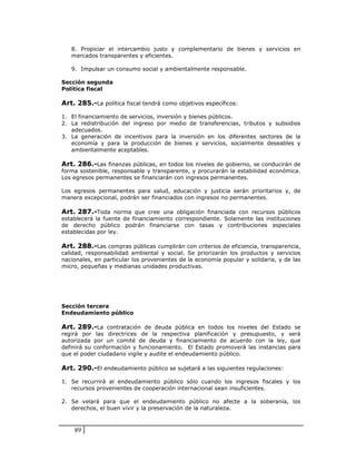8. Propiciar el intercambio justo y complementario de bienes y servicios en
   mercados transparentes y eficientes.

   9. Impulsar un consumo social y ambientalmente responsable.

Sección segunda
Política fiscal

Art. 285.-La política fiscal tendrá como objetivos específicos:

1. El financiamiento de servicios, inversión y bienes públicos.
2. La redistribución del ingreso por medio de transferencias, tributos y subsidios
   adecuados.
3. La generación de incentivos para la inversión en los diferentes sectores de la
   economía y para la producción de bienes y servicios, socialmente deseables y
   ambientalmente aceptables.

Art. 286.-Las finanzas públicas, en todos los niveles de gobierno, se conducirán de
forma sostenible, responsable y transparente, y procurarán la estabilidad económica.
Los egresos permanentes se financiarán con ingresos permanentes.

Los egresos permanentes para salud, educación y justicia serán prioritarios y, de
manera excepcional, podrán ser financiados con ingresos no permanentes.

Art. 287.-Toda norma que cree una obligación financiada con recursos públicos
establecerá la fuente de financiamiento correspondiente. Solamente las instituciones
de derecho público podrán financiarse con tasas y contribuciones especiales
establecidas por ley.

Art. 288.-Las compras públicas cumplirán con criterios de eficiencia, transparencia,
calidad, responsabilidad ambiental y social. Se priorizarán los productos y servicios
nacionales, en particular los provenientes de la economía popular y solidaria, y de las
micro, pequeñas y medianas unidades productivas.




Sección tercera
Endeudamiento público

Art. 289.-La contratación de deuda pública en todos los niveles del Estado se
regirá por las directrices de la respectiva planificación y presupuesto, y será
autorizada por un comité de deuda y financiamiento de acuerdo con la ley, que
definirá su conformación y funcionamiento. El Estado promoverá las instancias para
que el poder ciudadano vigile y audite el endeudamiento público.

Art. 290.-El endeudamiento público se sujetará a las siguientes regulaciones:

1. Se recurrirá al endeudamiento público sólo cuando los ingresos fiscales y los
   recursos provenientes de cooperación internacional sean insuficientes.

2. Se velará para que el endeudamiento público no afecte a la soberanía, los
   derechos, el buen vivir y la preservación de la naturaleza.



    89
 
