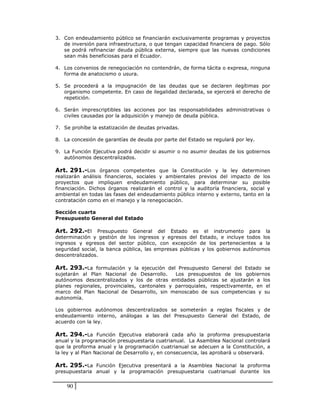 3. Con endeudamiento público se financiarán exclusivamente programas y proyectos
   de inversión para infraestructura, o que tengan capacidad financiera de pago. Sólo
   se podrá refinanciar deuda pública externa, siempre que las nuevas condiciones
   sean más beneficiosas para el Ecuador.

4. Los convenios de renegociación no contendrán, de forma tácita o expresa, ninguna
   forma de anatocismo o usura.

5. Se procederá a la impugnación de las deudas que se declaren ilegítimas por
   organismo competente. En caso de ilegalidad declarada, se ejercerá el derecho de
   repetición.

6. Serán imprescriptibles las acciones por las responsabilidades administrativas o
   civiles causadas por la adquisición y manejo de deuda pública.

7. Se prohíbe la estatización de deudas privadas.

8. La concesión de garantías de deuda por parte del Estado se regulará por ley.

9. La Función Ejecutiva podrá decidir si asumir o no asumir deudas de los gobiernos
   autónomos descentralizados.

Art. 291.-Los órganos competentes que la Constitución y la ley determinen
realizarán análisis financieros, sociales y ambientales previos del impacto de los
proyectos que impliquen endeudamiento público, para determinar su posible
financiación. Dichos órganos realizarán el control y la auditoría financiera, social y
ambiental en todas las fases del endeudamiento público interno y externo, tanto en la
contratación como en el manejo y la renegociación.

Sección cuarta
Presupuesto General del Estado

Art. 292.-El Presupuesto General del Estado es el instrumento para la
determinación y gestión de los ingresos y egresos del Estado, e incluye todos los
ingresos y egresos del sector público, con excepción de los pertenecientes a la
seguridad social, la banca pública, las empresas públicas y los gobiernos autónomos
descentralizados.

Art. 293.-La formulación y la ejecución del Presupuesto General del Estado se
sujetarán al Plan Nacional de Desarrollo.     Los presupuestos de los gobiernos
autónomos descentralizados y los de otras entidades públicas se ajustarán a los
planes regionales, provinciales, cantonales y parroquiales, respectivamente, en el
marco del Plan Nacional de Desarrollo, sin menoscabo de sus competencias y su
autonomía.

Los gobiernos autónomos descentralizados se someterán a reglas fiscales y de
endeudamiento interno, análogas a las del Presupuesto General del Estado, de
acuerdo con la ley.

Art. 294.-La Función Ejecutiva elaborará cada año la proforma presupuestaria
anual y la programación presupuestaria cuatrianual. La Asamblea Nacional controlará
que la proforma anual y la programación cuatrianual se adecuen a la Constitución, a
la ley y al Plan Nacional de Desarrollo y, en consecuencia, las aprobará u observará.

Art. 295.-La Función Ejecutiva presentará a la Asamblea Nacional la proforma
presupuestaria anual y la programación presupuestaria cuatrianual durante los


    90
 