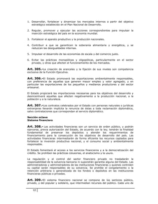 1. Desarrollar, fortalecer y dinamizar los mercados internos a partir del objetivo
   estratégico establecido en el Plan Nacional de Desarrollo.

2. Regular, promover y ejecutar las acciones correspondientes para impulsar la
   inserción estratégica del país en la economía mundial.

3. Fortalecer el aparato productivo y la producción nacionales.

4. Contribuir a que se garanticen la soberanía alimentaria y energética, y se
   reduzcan las desigualdades internas.

5. Impulsar el desarrollo de las economías de escala y del comercio justo.

6. Evitar las prácticas monopólicas y oligopólicas, particularmente en el sector
   privado, y otras que afecten el funcionamiento de los mercados.

Art. 305.-La creación de aranceles y la fijación de sus niveles son competencia
exclusiva de la Función Ejecutiva.

Art. 306.-El Estado promoverá las exportaciones ambientalmente responsables,
con preferencia de aquellas que generen mayor empleo y valor agregado, y en
particular las exportaciones de los pequeños y medianos productores y del sector
artesanal.

El Estado propiciará las importaciones necesarias para los objetivos del desarrollo y
desincentivará aquellas que afecten negativamente a la producción nacional, a la
población y a la naturaleza.

Art. 307.-Los contratos celebrados por el Estado con personas naturales o jurídicas
extranjeras llevarán implícita la renuncia de éstas a toda reclamación diplomática,
salvo contrataciones que correspondan al servicio diplomático.

Sección octava
Sistema financiero

Art. 308.- Las actividades financieras son un servicio de orden público, y podrán
ejercerse, previa autorización del Estado, de acuerdo con la ley; tendrán la finalidad
fundamental de preservar los depósitos y atender los requerimientos de
financiamiento para la consecución de los objetivos de desarrollo del país. Las
actividades financieras intermediarán de forma eficiente los recursos captados para
fortalecer la inversión productiva nacional, y el consumo social y ambientalmente
responsable.

El Estado fomentará el acceso a los servicios financieros y a la democratización del
crédito. Se prohíben las prácticas colusorias, el anatocismo y la usura.

La regulación y el control del sector financiero privado no trasladarán la
responsabilidad de la solvencia bancaria ni supondrán garantía alguna del Estado. Las
administradoras y administradores de las instituciones financieras y quienes controlen
su capital serán responsables de su solvencia. Se prohíbe el congelamiento o la
retención arbitraria o generalizada de los fondos o depósitos en las instituciones
financieras públicas o privadas.

Art. 309.-El sistema financiero nacional se compone de los sectores público,
privado, y del popular y solidario, que intermedian recursos del público. Cada uno de


    93
 