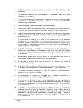 1.    El Estado impulsará el pleno empleo y la eliminación del subempleo y del
      desempleo.

2.    Los derechos laborales son irrenunciables e intangibles. Será nula toda
      estipulación en contrario.

3.    En caso de duda sobre el alcance de las disposiciones legales, reglamentarias o
      contractuales en materia laboral, éstas se aplicarán en el sentido más favorable
      a las personas trabajadoras.

4.    A trabajo de igual valor corresponderá igual remuneración.

5.    Toda persona tendrá derecho a desarrollar sus labores en un ambiente adecuado
      y propicio, que garantice su salud, integridad, seguridad, higiene y bienestar.

6.    Toda persona rehabilitada después de un accidente de trabajo o enfermedad,
      tendrá derecho a ser reintegrada al trabajo y a mantener la relación laboral, de
      acuerdo con la ley.

7.    Se garantizará el derecho y la libertad de organización de las personas
      trabajadoras, sin autorización previa. Este derecho comprende el de formar
      sindicatos, gremios, asociaciones y otras formas de organización, afiliarse a las
      de su elección y desafiliarse libremente. De igual forma, se garantizará la
      organización de los empleadores.

8.    El Estado estimulará la creación de organizaciones de las trabajadoras y
      trabajadores, y empleadoras y empleadores, de acuerdo con la ley; y promoverá
      su funcionamiento democrático, participativo y transparente con alternabilidad
      en la dirección.

9.    Para todos los efectos de la relación laboral en las instituciones del Estado, el
      sector laboral estará representado por una sola organización.

10.   Se adoptará el diálogo social para la solución de conflictos de trabajo y
      formulación de acuerdos.

11.   Será válida la transacción en materia laboral siempre que no implique renuncia
      de derechos y se celebre ante autoridad administrativa o juez competente.

12.   Los conflictos colectivos de trabajo, en todas sus instancias, serán sometidos a
      tribunales de conciliación y arbitraje.

13.   Se garantizará la contratación colectiva entre personas          trabajadoras   y
      empleadoras, con las excepciones que establezca la ley.

14.   Se reconocerá el derecho de las personas trabajadoras y sus organizaciones
      sindicales a la huelga. Los representantes gremiales gozarán de las garantías
      necesarias en estos casos. Las personas empleadoras tendrán derecho al paro
      de acuerdo con la ley.

15.   Se prohíbe la paralización de los servicios públicos de salud y saneamiento
      ambiental, educación, justicia, bomberos, seguridad social, energía eléctrica,
      agua potable y alcantarillado, producción hidrocarburífera, procesamiento,
      transporte y distribución de combustibles, transportación pública, correos y
      telecomunicaciones. La ley establecerá límites que aseguren el funcionamiento
      de dichos servicios.



      97
 