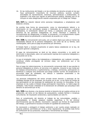 16.   En las instituciones del Estado y en las entidades de derecho privado en las que
      haya participación mayoritaria de recursos públicos, quienes cumplan
      actividades de representación, directivas, administrativas o profesionales, se
      sujetarán a las leyes que regulan la administración pública. Aquellos que no se
      incluyen en esta categorización estarán amparados por el Código del Trabajo.

Art. 327.-La relación laboral entre personas trabajadoras y empleadoras será
bilateral y directa.

Se prohíbe toda forma de precarización, como la intermediación laboral y la
tercerización en las actividades propias y habituales de la empresa o persona
empleadora, la contratación laboral por horas, o cualquiera otra que afecte los
derechos de las personas trabajadoras en forma individual o colectiva. El
incumplimiento de obligaciones, el fraude, la simulación, y el enriquecimiento injusto
en materia laboral se penalizarán y sancionarán de acuerdo con la ley.

Art. 328.-La remuneración será justa, con un salario digno que cubra al menos las
necesidades básicas de la persona trabajadora, así como las de su familia; será
inembargable, salvo para el pago de pensiones por alimentos.

El Estado fijará y revisará anualmente el salario básico establecido en la ley, de
aplicación general y obligatoria.

El pago de remuneraciones se dará en los plazos convenidos y no podrá ser
disminuido ni descontado, salvo con autorización expresa de la persona trabajadora y
de acuerdo con la ley.

Lo que el empleador deba a las trabajadoras y trabajadores, por cualquier concepto,
constituye crédito privilegiado de primera clase, con preferencia aun a los
hipotecarios.

Para el pago de indemnizaciones, la remuneración comprende todo lo que perciba la
persona trabajadora en dinero, en servicios o en especies, inclusive lo que reciba por
los trabajos extraordinarios y suplementarios, a destajo, comisiones, participación en
beneficios o cualquier otra retribución que tenga carácter normal. Se exceptuarán el
porcentaje legal de utilidades, los viáticos o subsidios ocasionales y las
remuneraciones adicionales.

Las personas trabajadoras del sector privado tienen derecho a participar de las
utilidades líquidas de las empresas, de acuerdo con la ley. La ley fijará los límites de
esa participación en las empresas de explotación de recursos no renovables. En las
empresas en las cuales el Estado tenga participación mayoritaria, no habrá pago de
utilidades. Todo fraude o falsedad en la declaración de utilidades que perjudique este
derecho se sancionará por la ley.

Art. 329.-Las jóvenes y los jóvenes tendrán el derecho de ser sujetos activos en la
producción, así como en las labores de autosustento, cuidado familiar e iniciativas
comunitarias. Se impulsarán condiciones y oportunidades con este fin.

Para el cumplimiento del derecho al trabajo de las comunidades, pueblos y
nacionalidades, el Estado adoptará medidas específicas a fin de eliminar
discriminaciones que los afecten, reconocerá y apoyará sus formas de organización
del trabajo, y garantizará el acceso al empleo en igualdad de condiciones.

Se reconocerá y protegerá el trabajo autónomo y por cuenta propia realizado en
espacios públicos, permitidos por la ley y otras regulaciones. Se prohíbe toda forma
de confiscación de sus productos, materiales o herramientas de trabajo.

      98
 