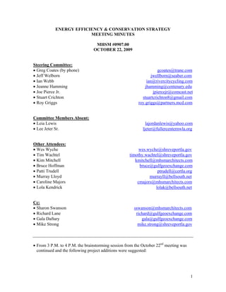 ENERGY EFFICIENCY & CONSERVATION STRATEGY
                        MEETING MINUTES

                                 MHSM #0907.00
                                OCTOBER 22, 2009


Steering Committee:
• Greg Coates (by phone)                                            gcoates@trane.com
• Jeff Welborn                                                  jwellborn@seaber.com
• Ian Webb                                                   ian@rivercitycycling.com
• Jeanne Hamming                                            jhamming@centenary.edu
• Joe Pierce Jr.                                                 jpiercejr@comcast.net
• Stuart Crichton                                         stuartcrichton8@gmail.com
• Roy Griggs                                            roy.griggs@partners.mcd.com


Committee Members Absent:
• Leia Lewis                                                 lajordanlewis@yahoo.com
• Lee Jeter Sr.                                            ljeter@fullercenternwla.org


Other Attendees:
• Wes Wyche                                              wes.wyche@shreveportla.gov
• Tim Wachtel                                       timothy.wachtel@shreveportla.gov
• Kim Mitchell                                         kmitchell@mhsmarchitects.com
• Bruce Hoffman                                          bruce@gulfgeoexchange.com
• Patti Trudell                                                    ptrudell@certla.org
• Murray Lloyd                                                murrayll@bellsouth.net
• Caroline Majors                                       cmajors@mhsmarchitects.com
• Lola Kendrick                                                   lolak@bellsouth.net


Cc:
• Sharon Swanson                                      sswanson@mhsmarchitects.com
• Richard Lane                                         richard@gulfgeoexchange.com
• Gala Daftary                                            gala@gulfgeoexchange.com
• Mike Strong                                           mike.strong@shreveportla.gov



• From 3 P.M. to 4 P.M. the brainstorming session from the October 22nd meeting was
  continued and the following project additions were suggested:




                                                                                      1
 