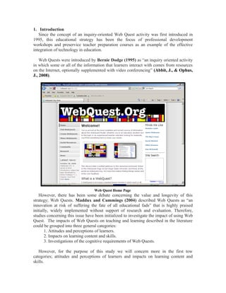 1. Introduction
Since the concept of an inquiry-oriented Web Quest activity was first introduced in
1995, this educational strategy has been the focus of professional development
workshops and preservice teacher preparation courses as an example of the effective
integration of technology in education.
Web Quests were introduced by Bernie Dodge (1995) as “an inquiry oriented activity
in which some or all of the information that learners interact with comes from resources
on the Internet, optionally supplemented with video conferencing” (Abbit, J., & Ophus,
J., 2008).
However, there has been some debate concerning the value and longevity of this
strategy; Web Quests. Maddux and Cummings (2004) described Web Quests as “an
innovation at risk of suffering the fate of all educational fads” that is highly praised
initially, widely implemented without support of research and evaluation. Therefore,
studies concerning this issue have been initialized to investigate the impact of using Web
Quest. The impacts of Web Quests on teaching and learning described in the literature
could be grouped into three general categories:
1. Attitudes and perceptions of learners.
2. Impacts on learning content and skills.
3. Investigations of the cognitive requirements of Web Quests.
However, for the purpose of this study we will concern more in the first tow
categories; attitudes and perceptions of learners and impacts on learning content and
skills.
Web Quest Home Page
 