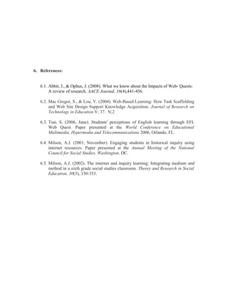 6. References:
6.1. Abbit, J., & Ophus, J. (2008). What we know about the Impacts of Web- Quests:
A review of research. AACE Journal, 16(4),441-456.
6.2. Mac Gregor, S., & Lou, Y. (2004). Web-Based Learning: How Task Scaffolding
and Web Site Design Support Knowledge Acquisition. Journal of Research on
Technology in Education.V; 37. N;2
6.3. Tsai, S. (2006, June). Students' perceptions of English learning through EFL
Web Quest. Paper presented at the World Conference on Educational
Multimedia, Hypermedia and Telecommunications 2006, Orlando, FL.
6.4. Milson, A.J. (2001, November). Engaging students in historical inquiry using
internet resources. Paper presented at the Annual Meeting of the National
Council for Social Studies, Washington, DC.
6.5. Milson, A.J. (2002). The internet and inquiry learning: Integrating medium and
method in a sixth grade social studies classroom. Theory and Research in Social
Education, 30(3), 330-353.
 