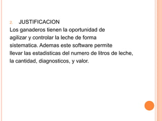 JUSTIFICACIONLos ganaderostienen la oportunidad deagilizar y controlar la leche de formasistematica. Ademas este software permitellevar las estadisticas del numero de litros de leche,la cantidad, diagnosticos, y valor.