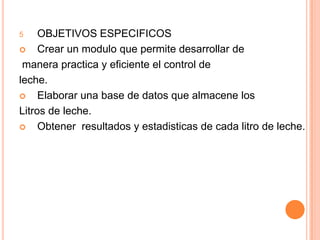 OBJETIVOS ESPECIFICOSCrear un modulo que permite desarrollar de manera practica y eficiente el control deleche.Elaborar una base de datos que almacene losLitros de leche.Obtener  resultados y estadisticas de cada litro de leche. 