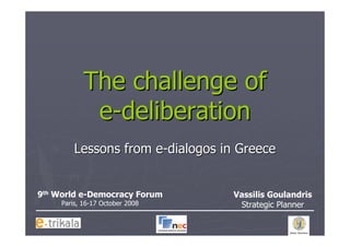 The challenge of
             e-deliberation
         Lessons from e-dialogos in Greece


9th World e-Democracy Forum        Vassilis Goulandris
     Paris, 16-17 October 2008      Strategic Planner
 