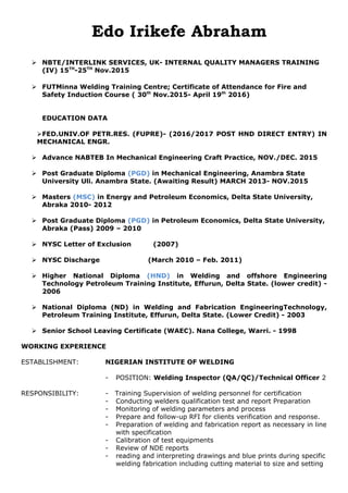 Edo Irikefe Abraham
 NBTE/INTERLINK SERVICES, UK- INTERNAL QUALITY MANAGERS TRAINING
(IV) 15TH
-25TH
Nov.2015
 FUTMinna Welding Training Centre; Certificate of Attendance for Fire and
Safety Induction Course ( 30th
Nov.2015- April 19th
2016)
EDUCATION DATA
FED.UNIV.OF PETR.RES. (FUPRE)- (2016/2017 POST HND DIRECT ENTRY) IN
MECHANICAL ENGR.
 Advance NABTEB In Mechanical Engineering Craft Practice, NOV./DEC. 2015
 Post Graduate Diploma (PGD) in Mechanical Engineering, Anambra State
University Uli. Anambra State. (Awaiting Result) MARCH 2013- NOV.2015
 Masters (MSC) in Energy and Petroleum Economics, Delta State University,
Abraka 2010- 2012
 Post Graduate Diploma (PGD) in Petroleum Economics, Delta State University,
Abraka (Pass) 2009 – 2010
 NYSC Letter of Exclusion (2007)
 NYSC Discharge (March 2010 – Feb. 2011)
 Higher National Diploma (HND) in Welding and offshore Engineering
Technology Petroleum Training Institute, Effurun, Delta State. (lower credit) -
2006
 National Diploma (ND) in Welding and Fabrication EngineeringTechnology,
Petroleum Training Institute, Effurun, Delta State. (Lower Credit) - 2003
 Senior School Leaving Certificate (WAEC). Nana College, Warri. - 1998
WORKING EXPERIENCE
ESTABLISHMENT: NIGERIAN INSTITUTE OF WELDING
- POSITION: Welding Inspector (QA/QC)/Technical Officer 2
RESPONSIBILITY: - Training Supervision of welding personnel for certification
- Conducting welders qualification test and report Preparation
- Monitoring of welding parameters and process
- Prepare and follow-up RFI for clients verification and response.
- Preparation of welding and fabrication report as necessary in line
with specification
- Calibration of test equipments
- Review of NDE reports
- reading and interpreting drawings and blue prints during specific
welding fabrication including cutting material to size and setting
 