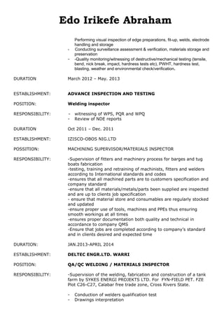 Edo Irikefe Abraham
Performing visual inspection of edge preparations, fit-up, welds, electrode
handling and storage
- Conducting surveillance assessment & verification, materials storage and
preservation
- -Quality monitoring/witnessing of destructive/mechanical testing (tensile,
bend, nick break, impact, hardness tests etc), PWHT, hardness test,
blasting, weather and environmental check/verification.
DURATION March 2012 – May. 2013
ESTABLISHMENT: ADVANCE INSPECTION AND TESTING
POSITION: Welding inspector
RESPONSIBILITY: - witnessing of WPS, PQR and WPQ
- Review of NDE reports
DURATION Oct 2011 – Dec. 2011
ESTABLISHMENT: IZISCO-OBOS NIG.LTD
POSSITION: MACHINING SUPERVISOR/MATERIALS INSPECTOR
RESPONSIBILITY: -Supervision of fitters and machinery process for barges and tug
boats fabrication
-testing, training and retraining of machinists, fitters and welders
according to International standards and codes
-ensures that all machined parts are to customers specification and
company standard
-ensure that all materials/metals/parts been supplied are inspected
and are up to clients job specification
- ensure that material store and consumables are regularly stocked
and updated
-ensure proper use of tools, machines and PPEs thus ensuring
smooth workings at all times
-ensures proper documentation both quality and technical in
accordance to company QMS
-Ensure that jobs are completed according to company’s standard
and in clients desired and expected time
DURATION: JAN.2013-APRIL 2014
ESTABLISHMENT: DELTEC ENGR.LTD. WARRI
POSITION: QA/QC WELDING / MATERIALS INSPECTOR
RESPONSIBILITY: -Supervision of the welding, fabrication and construction of a tank
farm by SYKES ENERGI PROJEKTS LTD. For FYN-FIELD PET. FZE
Plot C26-C27, Calabar free trade zone, Cross Rivers State.
- Conduction of welders qualification test
- Drawings interpretation
 