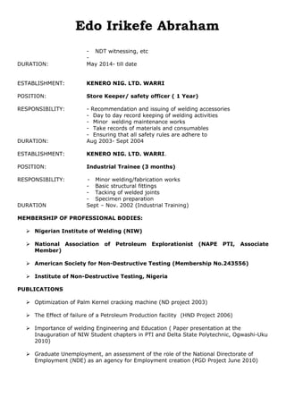 Edo Irikefe Abraham
- NDT witnessing, etc
-
DURATION: May 2014- till date
ESTABLISHMENT: KENERO NIG. LTD. WARRI
POSITION: Store Keeper/ safety officer ( 1 Year)
RESPONSIBILITY: - Recommendation and issuing of welding accessories
- Day to day record keeping of welding activities
- Minor welding maintenance works
- Take records of materials and consumables
- Ensuring that all safety rules are adhere to
DURATION: Aug 2003- Sept 2004
ESTABLISHMENT: KENERO NIG. LTD. WARRI.
POSITION: Industrial Trainee (3 months)
RESPONSIBILITY: - Minor welding/fabrication works
- Basic structural fittings
- Tacking of welded joints
- Specimen preparation
DURATION Sept – Nov. 2002 (Industrial Training)
MEMBERSHIP OF PROFESSIONAL BODIES:
 Nigerian Institute of Welding (NIW)
 National Association of Petroleum Explorationist (NAPE PTI, Associate
Member)
 American Society for Non-Destructive Testing (Membership No.243556)
 Institute of Non-Destructive Testing, Nigeria
PUBLICATIONS
 Optimization of Palm Kernel cracking machine (ND project 2003)
 The Effect of failure of a Petroleum Production facility (HND Project 2006)
 Importance of welding Engineering and Education ( Paper presentation at the
Inauguration of NIW Student chapters in PTI and Delta State Polytechnic, Ogwashi-Uku
2010)
 Graduate Unemployment, an assessment of the role of the National Directorate of
Employment (NDE) as an agency for Employment creation (PGD Project June 2010)
 