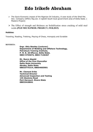 Edo Irikefe Abraham
 The Socio-Economic impact of the Nigerian Oil Industry, A case study of the Shell Pet.
Dev. Company (SPDC) Nig.Ltd. in Ughelli South local government area of Delta State. (
Masters Project)
 The Effect of strength and thickness on Solidification stress cracking of mild steel
welds (PGD MECH.PROD. PROJECT, FEB.2015)
Hobbies:
Traveling, Reading, Trekking, Playing of Chess, monopoly and Scrabble
REFEREES:
Engr. Okiy Stanley (Lecturer)
Department of Welding and Offshore Technology,
Petroleum Training Institute,
P. M. B. 20 Effurun, Delta State.
0803 5755673, 0802 7136467
Mr. Nyore Akpobi
Office of the Vice Chancellor
Delta State University
Abraka, Delta State
08033775214, 08054665901
Mr. Clement Eribo
Technical Director
Advanced Inspection and Testing
145 Abuloma Road
Port Harcourt. Rivers State
08033418041
 