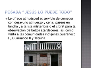  Le ofrece al huésped el servicio de comedor
 con desayuno almuerzo y cena, paseos en
 lancha , a la isla misteriosa o el cibral para la
 observación de bellos atardeceres, así como
 visita a las comunidades indígenas Guaranoco
 I , Guaranoco II y Teteina.
 