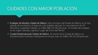 CIUDADES CON MAYOR POBLACION
 Ecatepec de Morelos, Estado de México. Este municipio del Estado de México es el más
grande de la entidad y el segundo más poblado del país. En una extensión de 155
kilómetros cuadrados habitan un millón 688 mil 258 personas. El nombre de Ecatepec
es de origen náhuatl y significa "Lugar del Cerro del Viento“
 Ciudad Nezahualcoyotl, Estado de México. Al oriente de la Ciudad de México se
encuentra este municipio mexiquense en el que viven un millón 140 mil 528 personas
 