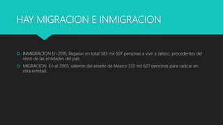 HAY MIGRACION E INMIGRACION
 INMIGRACION En 2010, llegaron en total 583 mil 607 personas a vivir a Jalisco, procedentes del
resto de las entidades del país
 MIGRACION En el 2005, salieron del estado de México 332 mil 627 personas para radicar en
otra entidad.
 