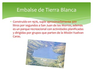 Embalse de Tierra Blanca
Construido en 1976, suple aproximadamente 300
litros por segundos a San Juan de los Morros, además
es un parque recreacional con actividades planificadas
y dirigidas por grupos que parten de la Misión Vuelvan
Caras.
 