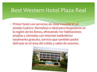Best Western Hotel Plaza Real

Primer hotel con servicios de clase mundial en el
estado Guárico. Novedoso e ideal para hospedarse en
la región de los llanos, ofreciendo 107 habitaciones
amplias y cómodas con Internet inalámbrico
totalmente gratuito, servicio que también podrá
disfrutar en el área del Lobby y salón de eventos.
 