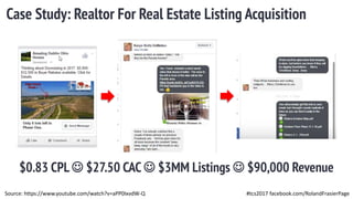 #tcs2017 facebook.com/RolandFrasierPage
Case Study: Realtor For Real Estate Listing Acquisition
$0.83 CPL  $27.50 CAC  $3MM Listings  $90,000 Revenue
Source: https://www.youtube.com/watch?v=aPP0IxvdW-Q
 
