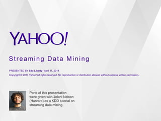 Streaming Data Mining
PRESENTED BY Edo Liberty⎪ April 11, 2014
Copyright © 2014 Yahoo! All rights reserved. No reproduction or distribution allowed without express written permission.
Parts of this presentation
were given with Jelani Nelson
(Harvard) as a KDD tutorial on
streaming data mining.
 
