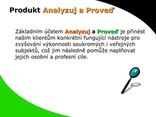 Produkt  Analyzuj a Proveď Základním účelem  Analyzuj  a  Proveď   je přinést našim klientům konkrétní fungující nástroje pro zvyšování výkonnosti soukromých i veřejných subjektů, což jim následně pomůže naplňovat jejich osobní a profesní cíle. 