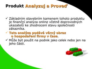 Produkt  Analyzuj a Proveď Základním stavebním kamenem tohoto produktu je finanční analýza online včetně doprovodných ukazatelů ke zhodnocení stavu společnosti zákazníka. Tato analýza podává věrný obraz  o hospodaření firmy v čase . Může být použit na podnik jako celek nebo jen na jeho části. 