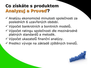 Co získáte s produktem  Analyzuj a Proveď ? Analýzu ekonomické minulosti společnosti za posledních 6 uzavřených období. Výpočet bankrotních a bonitních modelů. Výpočet ratingu společnosti dle mezinárodně platných standardů a metodik. Výpočet ukazatelů finanční analýzy. Predikci vývoje na základě zjištěných trendů. 