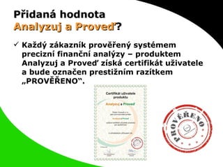 Přidaná hodnota  Analyzuj a Proveď ? Každý zákazník prověřený systémem precizní finanční analýzy – produktem Analyzuj a Proveď získá certifikát uživatele a bude označen prestižním razítkem „PROVĚŘENO“. 