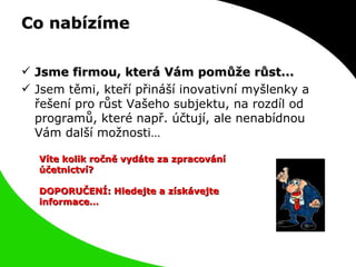 Co nabízíme Jsme firmou, která Vám pomůže růst...  Jsem těmi, kteří přináší inovativní myšlenky a řešení pro růst Vašeho subjektu, na rozdíl od programů, které např. účtují, ale nenabídnou Vám další možnosti… Víte kolik ročně vydáte za zpracování účetnictví? DOPORUČENÍ: Hledejte a získávejte informace… 
