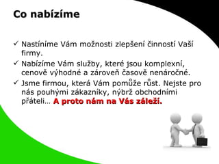 Co nabízíme Nastíníme Vám možnosti zlepšení činností Vaší firmy. Nabízíme Vám služby, které jsou komplexní, cenově výhodné a zároveň časově nenáročné. Jsme firmou, která Vám pomůže růst. Nejste pro nás pouhými zákazníky, nýbrž obchodními přáteli…  A proto nám na Vás záleží. 