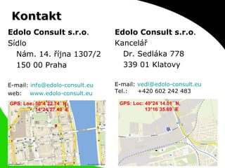 Kontakt Edolo Consult s.r.o . Sídlo  Nám. 14. října 1307/2 150 00 Praha E-mail:  [email_address] web:  www.edolo-consult.eu GPS: Loc: 49°24´14.01´´N,    13°16´35.69´´E Edolo Consult s.r.o . Kancelář Dr. Sedláka 778 339 01 Klatovy E-mail:  [email_address] Tel.:  +420 602 242 483 GPS: Loc: 50°4´22.74´´N,    14°24´27.40´´E 