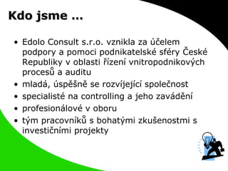 Kdo jsme … Edolo Consult s.r.o. vznikla za účelem podpory a pomoci podnikatelské sféry České Republiky v oblasti řízení vnitropodnikových procesů a auditu mladá, úspěšně se rozvíjející společnost specialisté na controlling a jeho zavádění profesionálové v oboru tým pracovníků s bohatými zkušenostmi s investičními projekty 