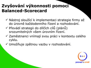 Zvyšování výkonnosti pomocí Balanced-Scorecard Nástroj sloužící k implementaci strategie firmy až do úrovně každodenního řízení a rozhodování. Převádí strategii do dílčích cílů (plánů) srozumitelných všem úrovním řízení. Zaměstnanci vnímají svou práci v kontextu celého cyklu. Umožňuje zpětnou vazbu v rozhodování. 