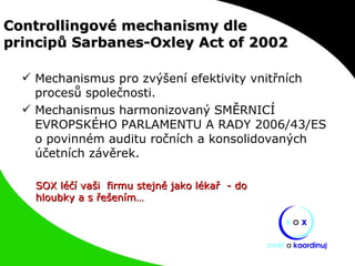 Controllingové mechanismy dle  principů Sarbanes-Oxley Act of 2002 Mechanismus pro zvýšení efektivity vnitřních procesů společnosti. Mechanismus harmonizovaný SMĚRNICÍ EVROPSKÉHO PARLAMENTU A RADY 2006/43/ES o povinném auditu ročních a konsolidovaných účetních závěrek. SOX léčí vaši  firmu stejně jako lékař  - do hloubky a s řešením… 