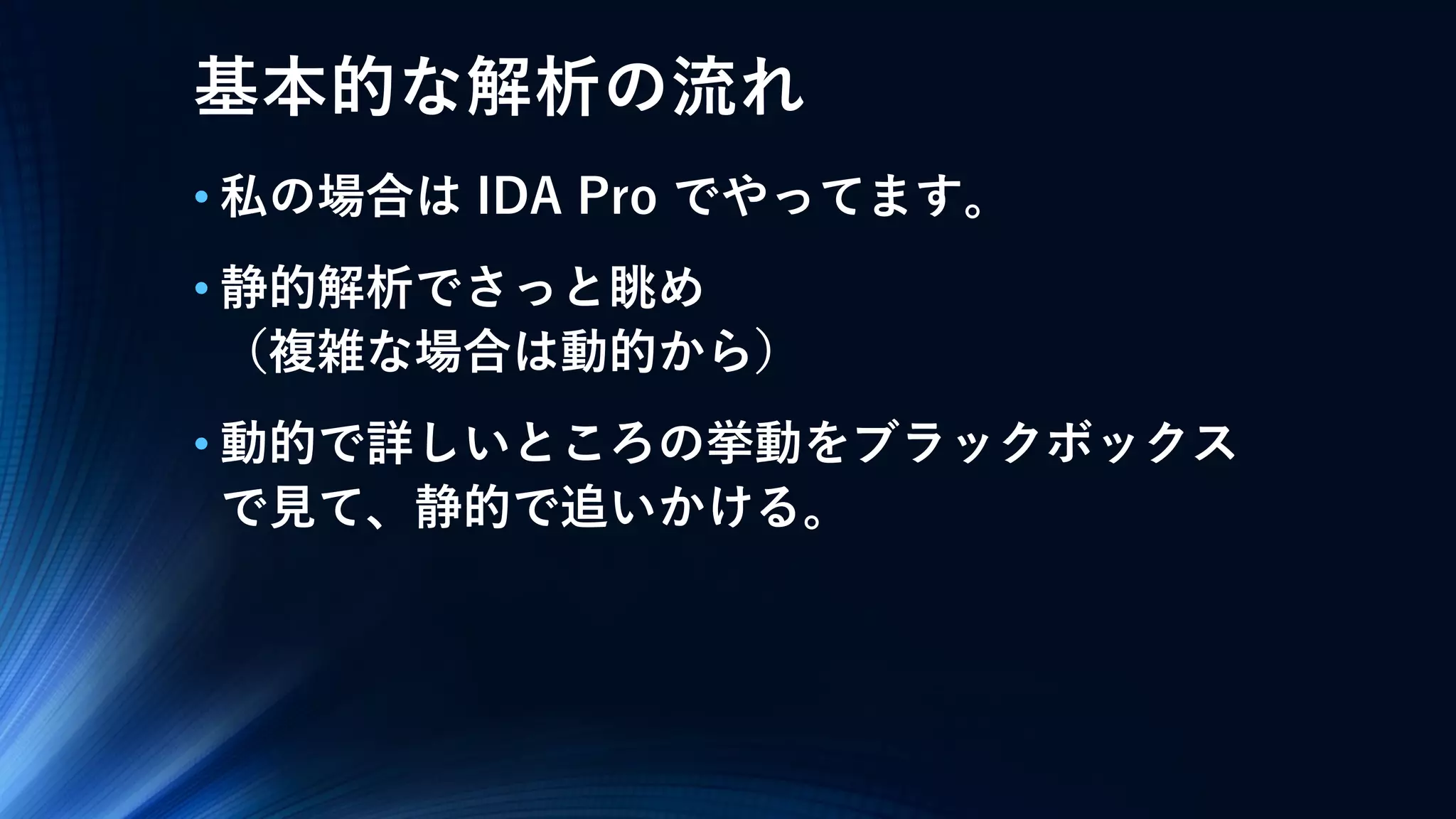 基本的な解析の流れ
• 私の場合は IDA Pro でやってます。
• 静的解析でさっと眺め
（複雑な場合は動的から）
• 動的で詳しいところの挙動をブラックボックス
で見て、静的で追いかける。
 