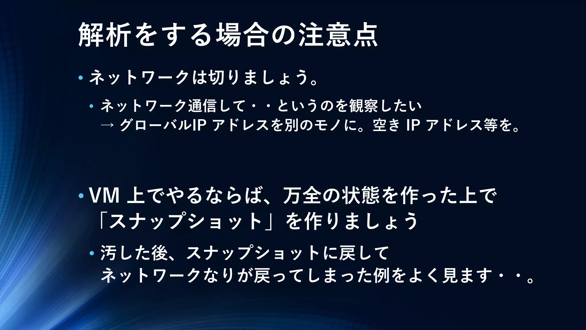 解析をする場合の注意点
• ネットワークは切りましょう。
• ネットワーク通信して・・というのを観察したい
→ グローバルIP アドレスを別のモノに。空き IP アドレス等を。
• VM 上でやるならば、万全の状態を作った上で
「スナップショット」を作りましょう
• 汚した後、スナップショットに戻して
ネットワークなりが戻ってしまった例をよく見ます・・。
 
