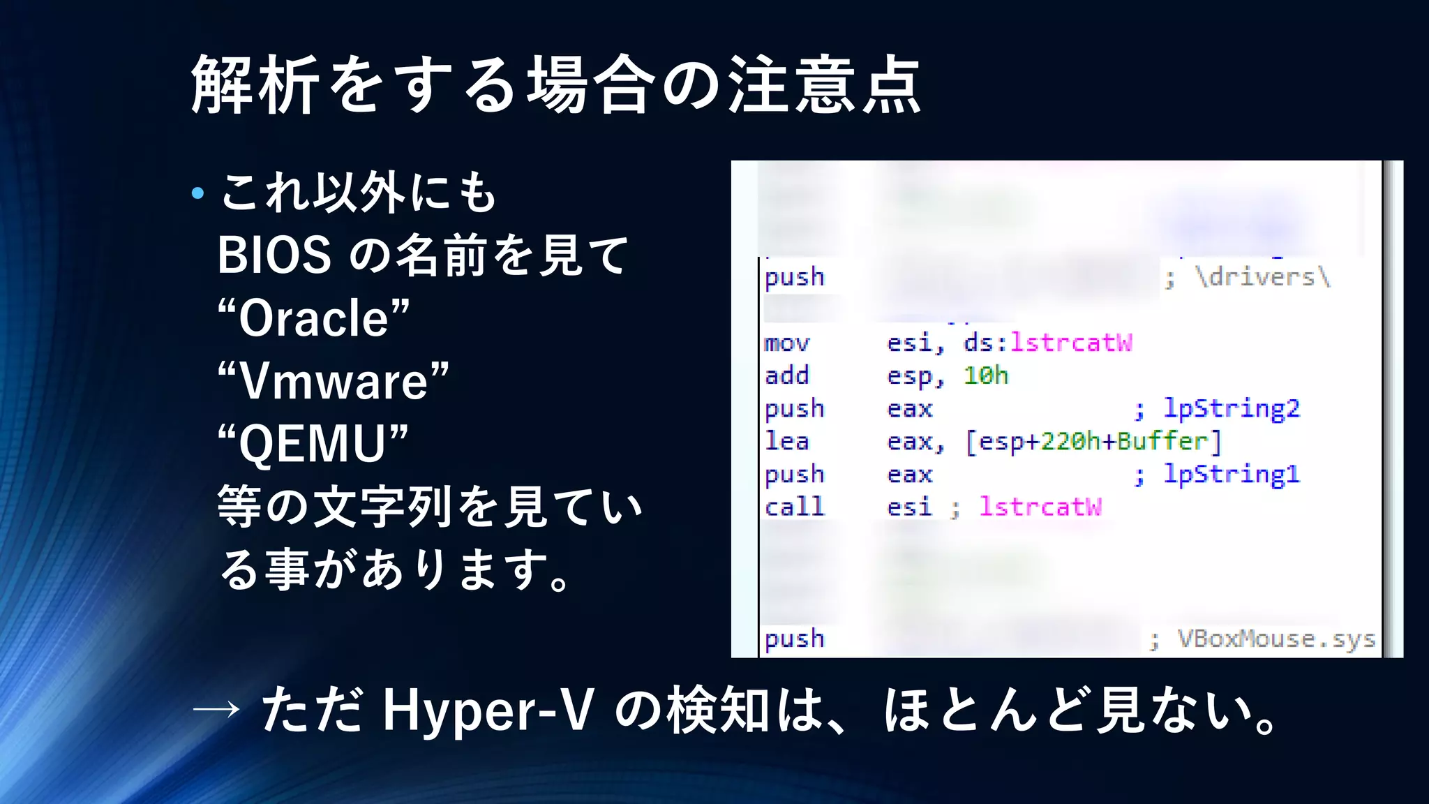 解析をする場合の注意点
• これ以外にも
BIOS の名前を見て
“Oracle”
“Vmware”
“QEMU”
等の文字列を見てい
る事があります。
→ ただ Hyper-V の検知は、ほとんど見ない。
 