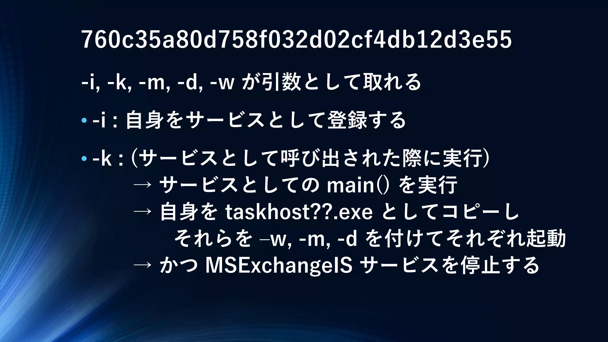 760c35a80d758f032d02cf4db12d3e55
-i, -k, -m, -d, -w が引数として取れる
• -i : 自身をサービスとして登録する
• -k : (サービスとして呼び出された際に実行)
→ サービスとしての main() を実行
→ 自身を taskhost??.exe としてコピーし
それらを –w, -m, -d を付けてそれぞれ起動
→ かつ MSExchangeIS サービスを停止する
 