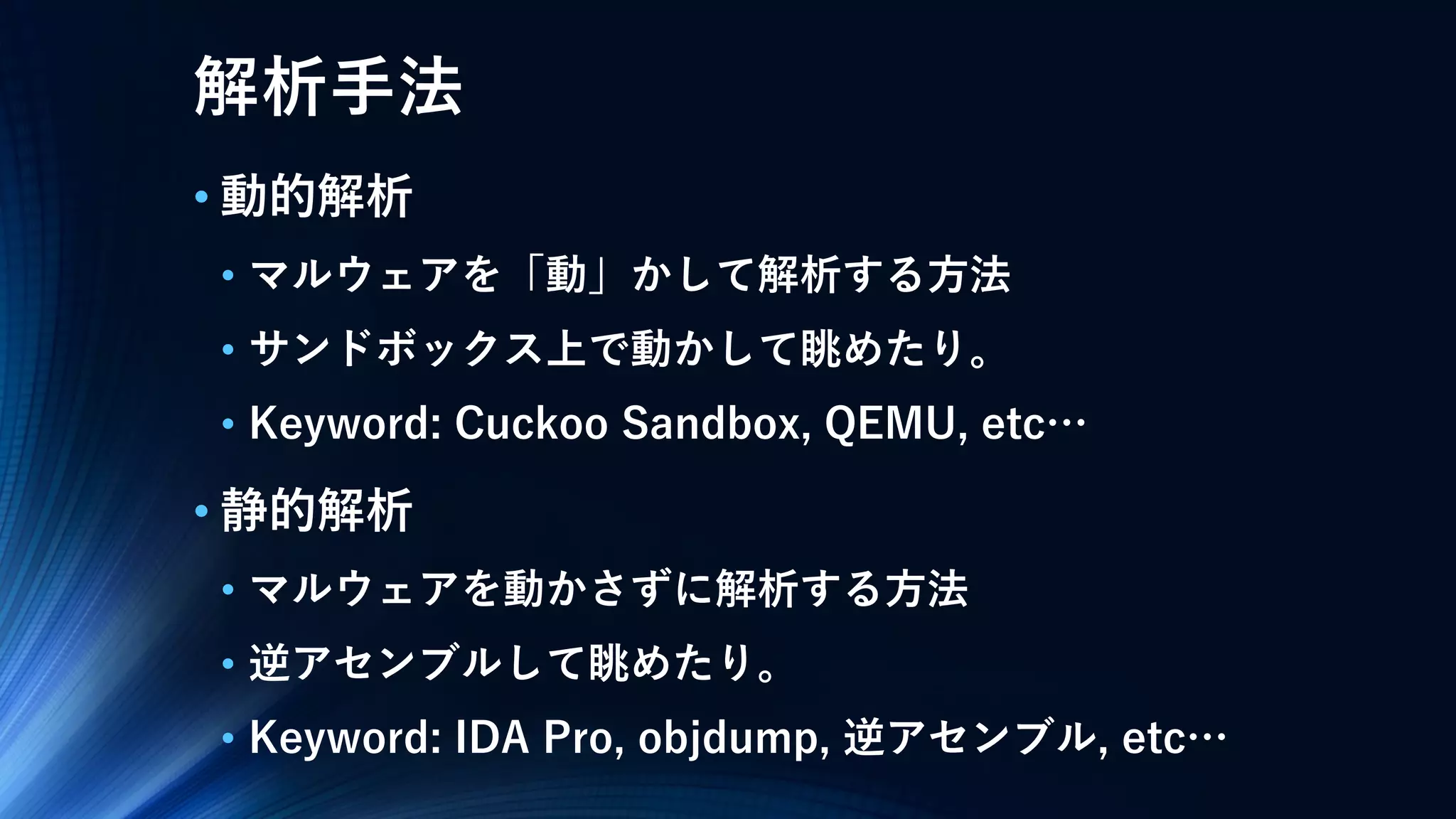解析手法
• 動的解析
• マルウェアを「動」かして解析する方法
• サンドボックス上で動かして眺めたり。
• Keyword: Cuckoo Sandbox, QEMU, etc…
• 静的解析
• マルウェアを動かさずに解析する方法
• 逆アセンブルして眺めたり。
• Keyword: IDA Pro, objdump, 逆アセンブル, etc…
 