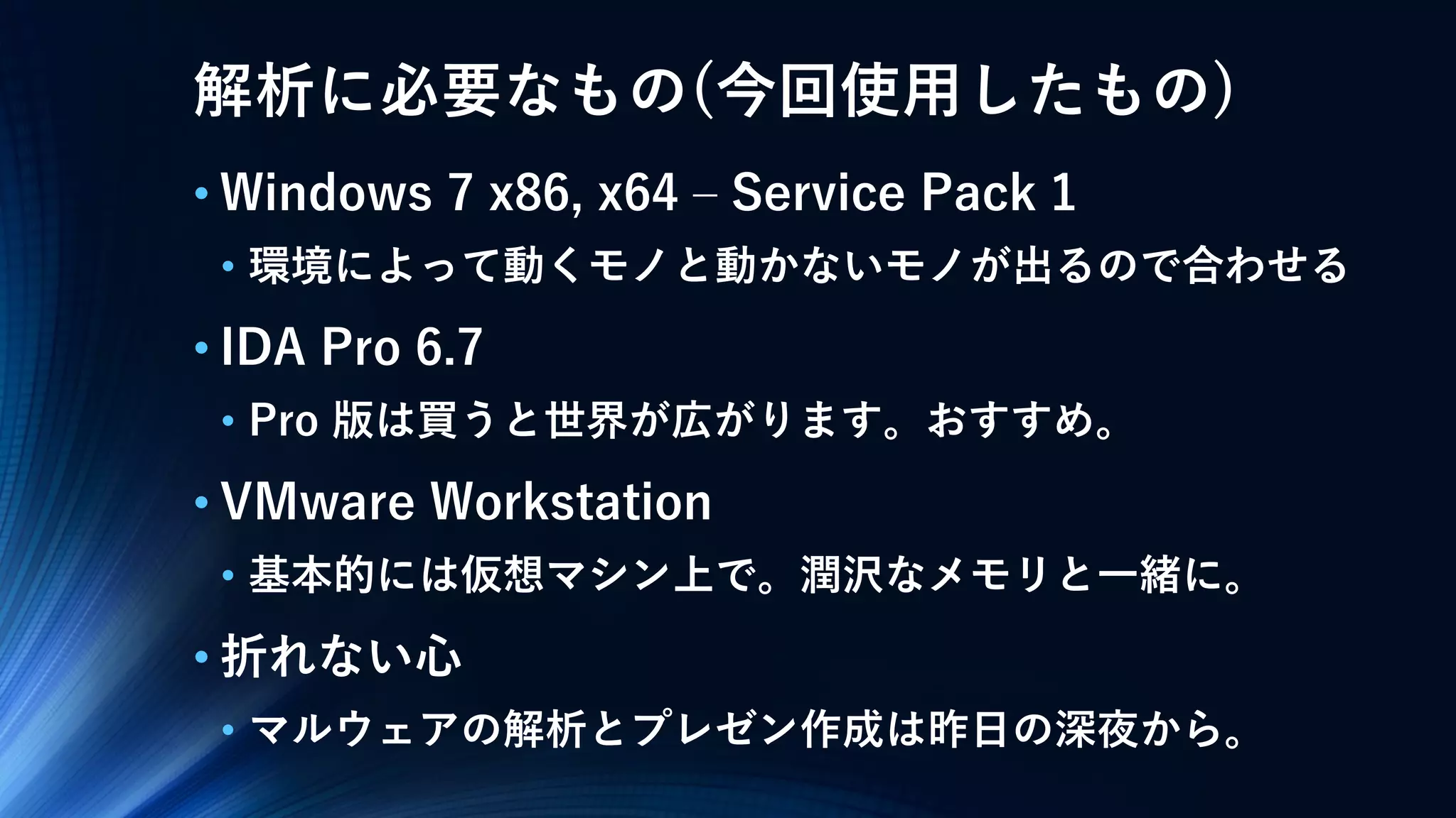解析に必要なもの(今回使用したもの)
• Windows 7 x86, x64 – Service Pack 1
• 環境によって動くモノと動かないモノが出るので合わせる
• IDA Pro 6.7
• Pro 版は買うと世界が広がります。おすすめ。
• VMware Workstation
• 基本的には仮想マシン上で。潤沢なメモリと一緒に。
• 折れない心
• マルウェアの解析とプレゼン作成は昨日の深夜から。
 