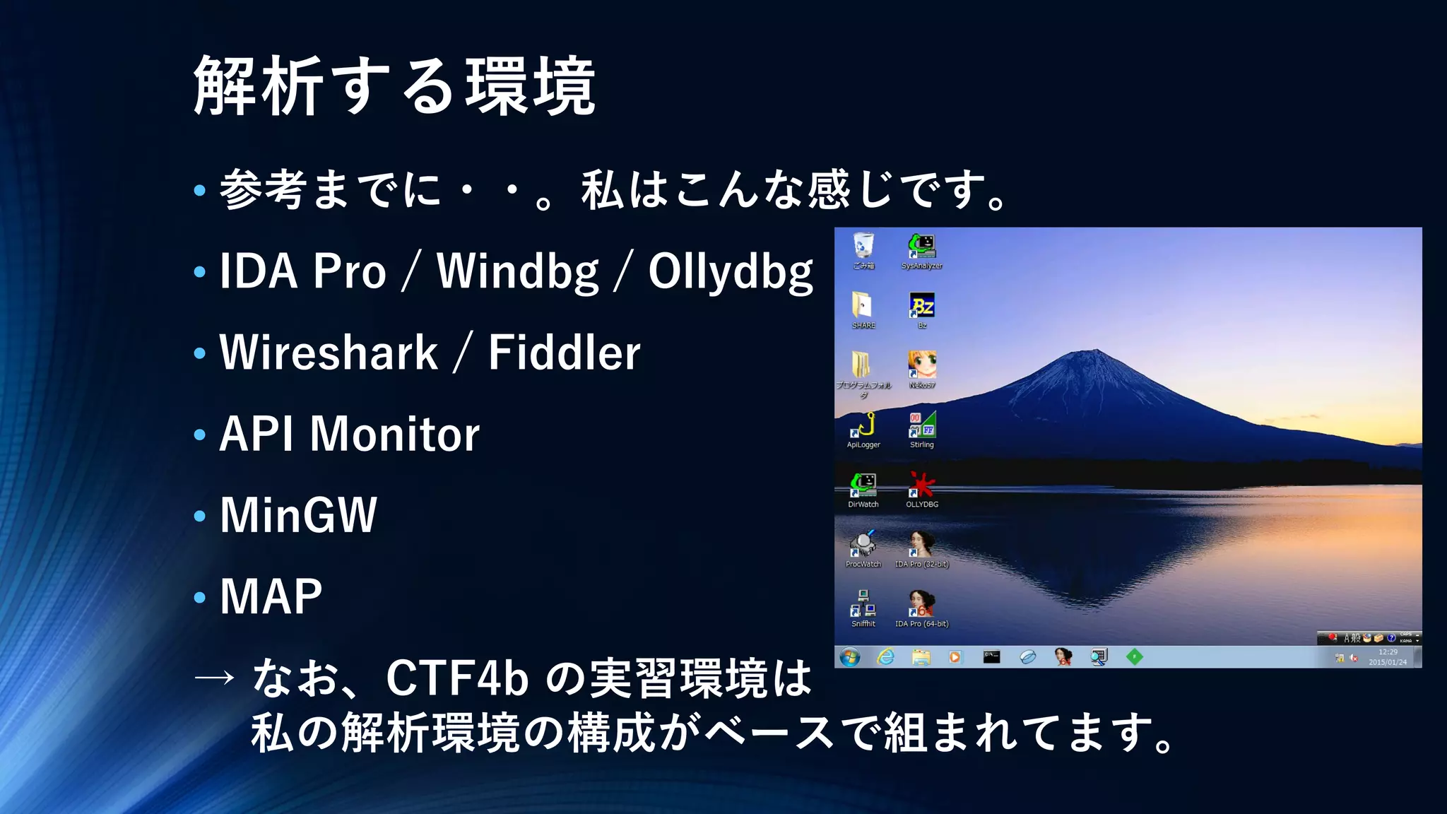 解析する環境
• 参考までに・・。私はこんな感じです。
• IDA Pro / Windbg / Ollydbg
• Wireshark / Fiddler
• API Monitor
• MinGW
• MAP
→ なお、CTF4b の実習環境は
私の解析環境の構成がベースで組まれてます。
 