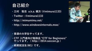 自己紹介
• 三村 聡志 a.k.a. 親方 (@mimura1133)
• Twitter : @mimura1133
• http://mimumimu.net/
• http://www.windowsinternals.moe/
• 普通の大学生やってます。
• CTF 入門者向け勉強会 “CTF for Beginners”
やってます。 ( http://2014.seccon.jp )
• 絶賛就活生(M1) です。
 