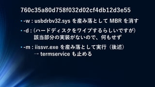 760c35a80d758f032d02cf4db12d3e55
• -w : usbdrbv32.sys を産み落として MBR を消す
• -d : (ハードディスクをワイプするらしいですが)
該当部分の実装がないので、何もせず
• -m : iissvr.exe を産み落として実行（後述）
→ termservice も止める
 