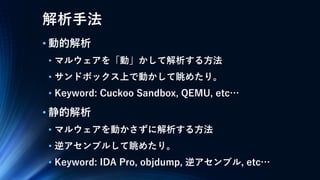 解析手法
• 動的解析
• マルウェアを「動」かして解析する方法
• サンドボックス上で動かして眺めたり。
• Keyword: Cuckoo Sandbox, QEMU, etc…
• 静的解析
• マルウェアを動かさずに解析する方法
• 逆アセンブルして眺めたり。
• Keyword: IDA Pro, objdump, 逆アセンブル, etc…
 
