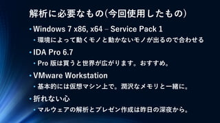 解析に必要なもの(今回使用したもの)
• Windows 7 x86, x64 – Service Pack 1
• 環境によって動くモノと動かないモノが出るので合わせる
• IDA Pro 6.7
• Pro 版は買うと世界が広がります。おすすめ。
• VMware Workstation
• 基本的には仮想マシン上で。潤沢なメモリと一緒に。
• 折れない心
• マルウェアの解析とプレゼン作成は昨日の深夜から。
 