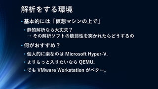 解析をする環境
• 基本的には「仮想マシンの上で」
• 静的解析なら大丈夫？
→ その解析ソフトの脆弱性を突かれたらどうするの
• 何がおすすめ？
• 個人的に楽なのは Microsoft Hyper-V.
• よりもっと入りたいなら QEMU.
• でも VMware Workstation がベター。
 