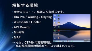 解析する環境
• 参考までに・・。私はこんな感じです。
• IDA Pro / Windbg / Ollydbg
• Wireshark / Fiddler
• API Monitor
• MinGW
• MAP
→ なお、CTF4b の実習環境は
私の解析環境の構成がベースで組まれてます。
 