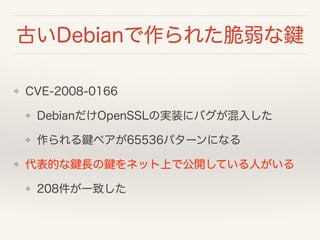古いDebianで作られた脆弱な鍵
❖ CVE-2008-0166
❖ Debian系distroのOpenSSL実装にバグが混入した
❖ 作られるSSH鍵ペアが32767パターンになる
❖ 全パターンのSSHユーザー鍵を公開している人がいる
❖ 208件が一致した
 